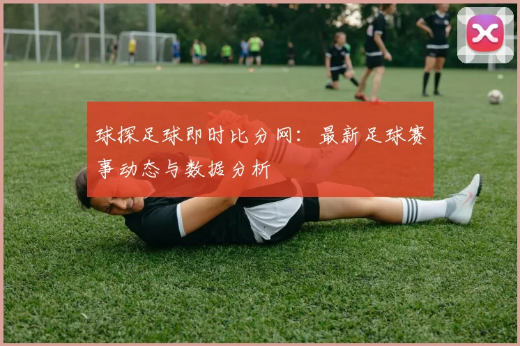 球探足球即时比分网：最新足球赛事动态与数据分析