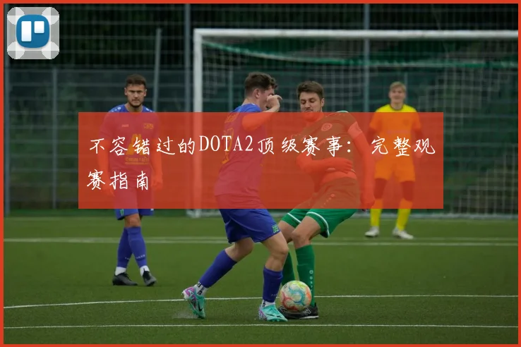 不容错过的DOTA2顶级赛事:完整观赛指南