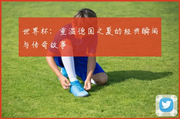 世界杯:重温德国之夏的经典瞬间与传奇故事