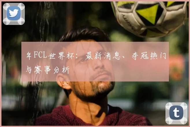 年FCL世界杯：最新消息、夺冠热门与赛事分析