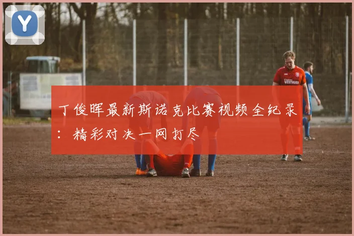 丁俊晖最新斯诺克比赛视频全纪录:精彩对决一网打尽